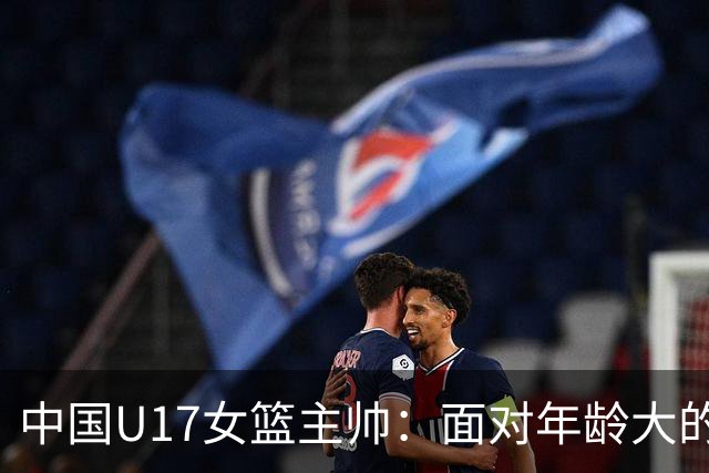 中国U17女篮主帅：面对年龄大的职业俱乐部 队员们打出了团队篮球